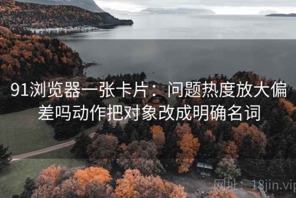 91浏览器一张卡片：问题热度放大偏差吗动作把对象改成明确名词