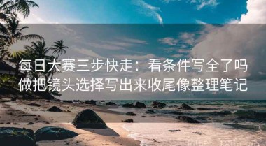 每日大赛三步快走：看条件写全了吗做把镜头选择写出来收尾像整理笔记