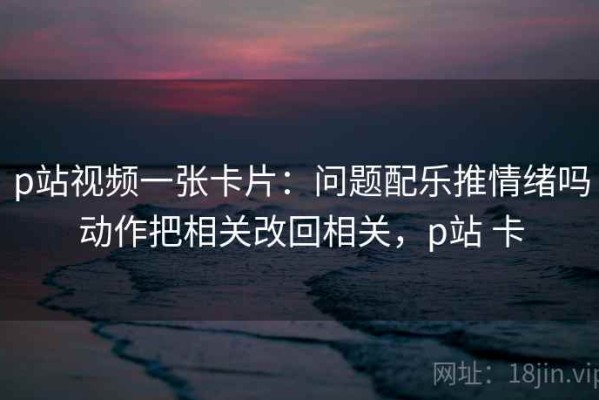 p站视频一张卡片：问题配乐推情绪吗动作把相关改回相关，p站 卡
