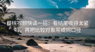 樱桃视频快读一招：看结尾收得太紧吗，再把比较对象写成同口径