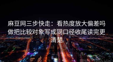 麻豆网三步快走：看热度放大偏差吗做把比较对象写成同口径收尾读完更清楚