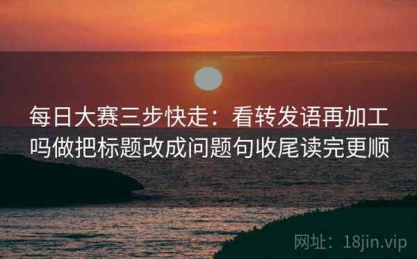 每日大赛三步快走：看转发语再加工吗做把标题改成问题句收尾读完更顺