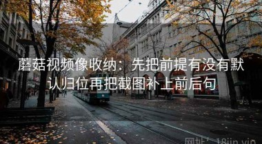 蘑菇视频像收纳：先把前提有没有默认归位再把截图补上前后句