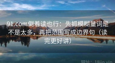 91.com倒着读也行：先抓模糊量词是不是太多，再把范围写成边界句（读完更好讲）