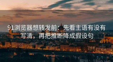 91浏览器想转发前：先看主语有没有写清，再把推断降成假设句