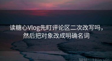 读糖心Vlog先盯评论区二次改写吗，然后把对象改成明确名词