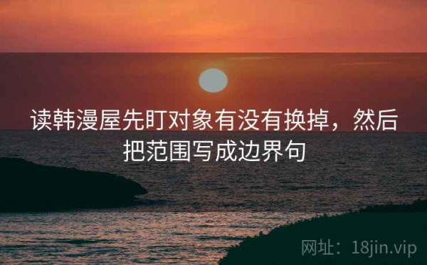 读韩漫屋先盯对象有没有换掉，然后把范围写成边界句