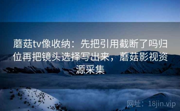 蘑菇tv像收纳：先把引用截断了吗归位再把镜头选择写出来，蘑菇影视资源采集