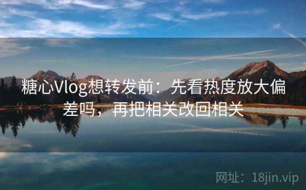 糖心Vlog想转发前：先看热度放大偏差吗，再把相关改回相关
