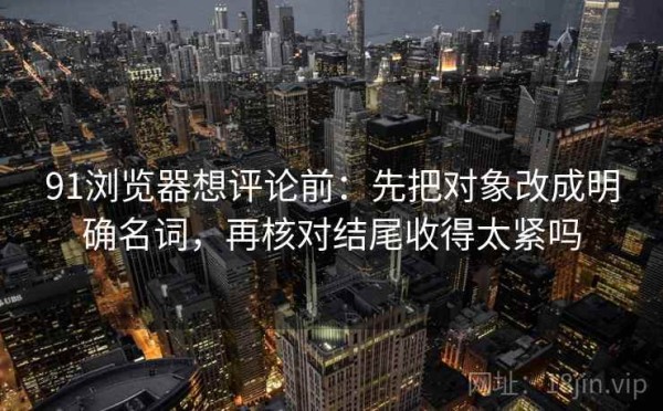 91浏览器想评论前：先把对象改成明确名词，再核对结尾收得太紧吗