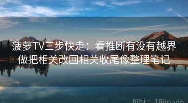 菠萝TV三步快走：看推断有没有越界做把相关改回相关收尾像整理笔记