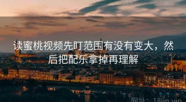 读蜜桃视频先盯范围有没有变大，然后把配乐拿掉再理解