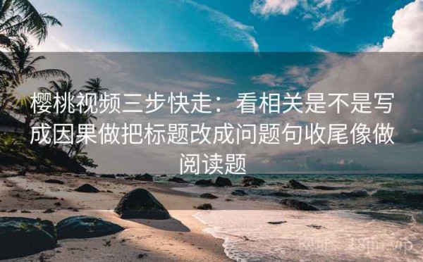 樱桃视频三步快走：看相关是不是写成因果做把标题改成问题句收尾像做阅读题