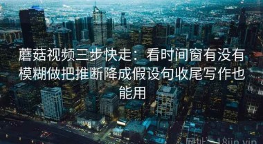 蘑菇视频三步快走：看时间窗有没有模糊做把推断降成假设句收尾写作也能用