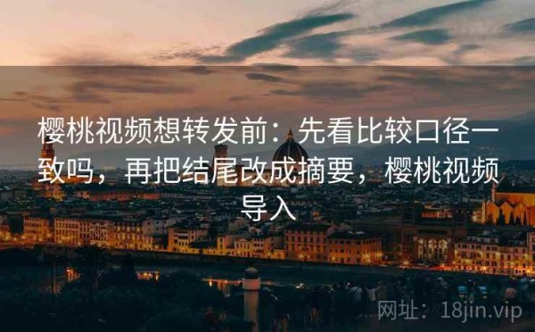 樱桃视频想转发前：先看比较口径一致吗，再把结尾改成摘要，樱桃视频导入