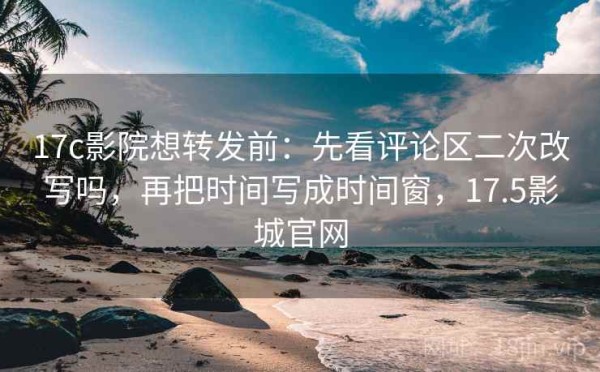 17c影院想转发前：先看评论区二次改写吗，再把时间写成时间窗，17.5影城官网