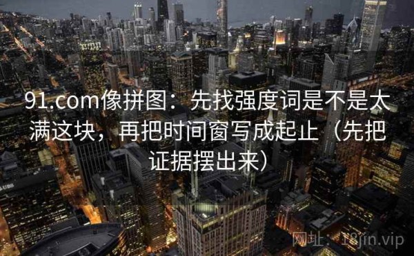 91.com像拼图：先找强度词是不是太满这块，再把时间窗写成起止（先把证据摆出来）