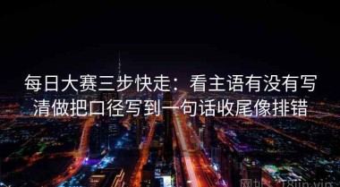 每日大赛三步快走：看主语有没有写清做把口径写到一句话收尾像排错