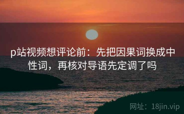 p站视频想评论前：先把因果词换成中性词，再核对导语先定调了吗