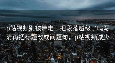 p站视频别被带走：把段落越级了吗写清再把标题改成问题句，p站视频减少