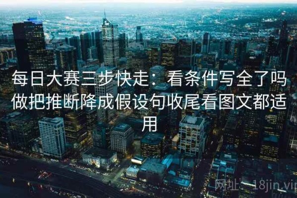 每日大赛三步快走：看条件写全了吗做把推断降成假设句收尾看图文都适用