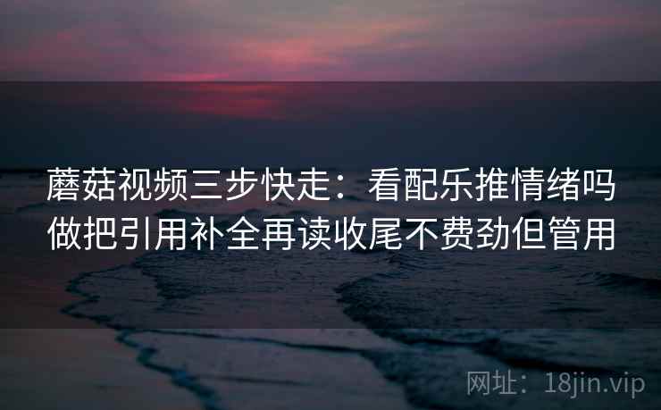 蘑菇视频三步快走：看配乐推情绪吗做把引用补全再读收尾不费劲但管用