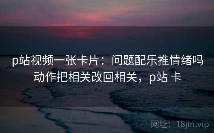 p站视频一张卡片：问题配乐推情绪吗动作把相关改回相关，p站 卡