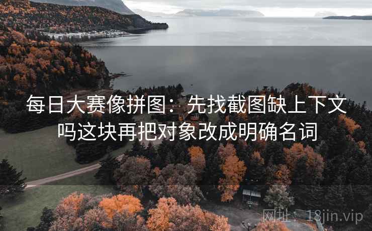 每日大赛像拼图：先找截图缺上下文吗这块再把对象改成明确名词