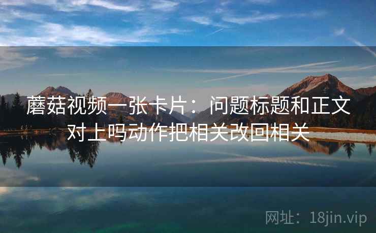 蘑菇视频一张卡片：问题标题和正文对上吗动作把相关改回相关