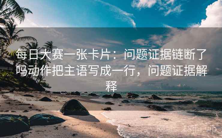 每日大赛一张卡片：问题证据链断了吗动作把主语写成一行，问题证据解释