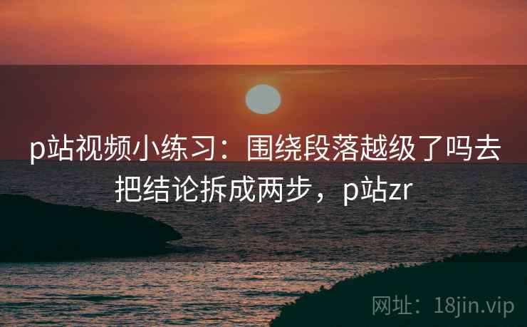 p站视频小练习：围绕段落越级了吗去把结论拆成两步，p站zr