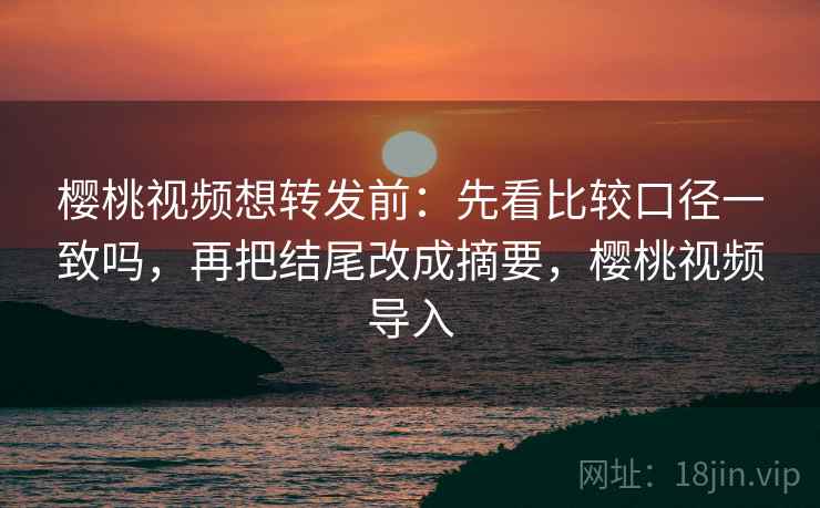 樱桃视频想转发前：先看比较口径一致吗，再把结尾改成摘要，樱桃视频导入