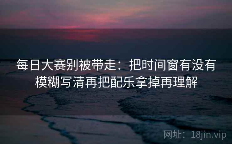 每日大赛别被带走：把时间窗有没有模糊写清再把配乐拿掉再理解