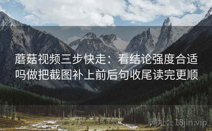 蘑菇视频三步快走：看结论强度合适吗做把截图补上前后句收尾读完更顺