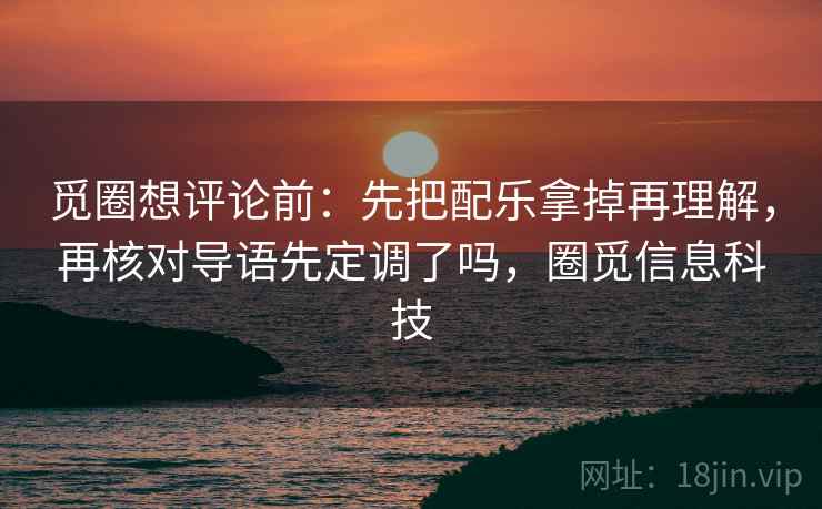 觅圈想评论前：先把配乐拿掉再理解，再核对导语先定调了吗，圈觅信息科技