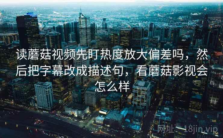 读蘑菇视频先盯热度放大偏差吗，然后把字幕改成描述句，看蘑菇影视会怎么样