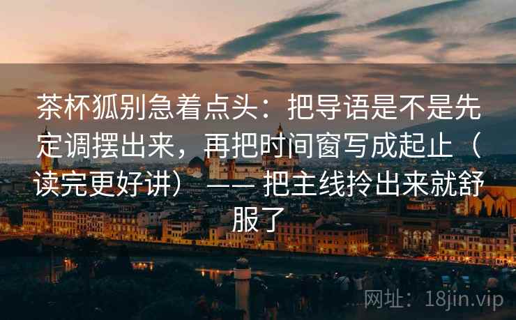 茶杯狐别急着点头：把导语是不是先定调摆出来，再把时间窗写成起止（读完更好讲） —— 把主线拎出来就舒服了