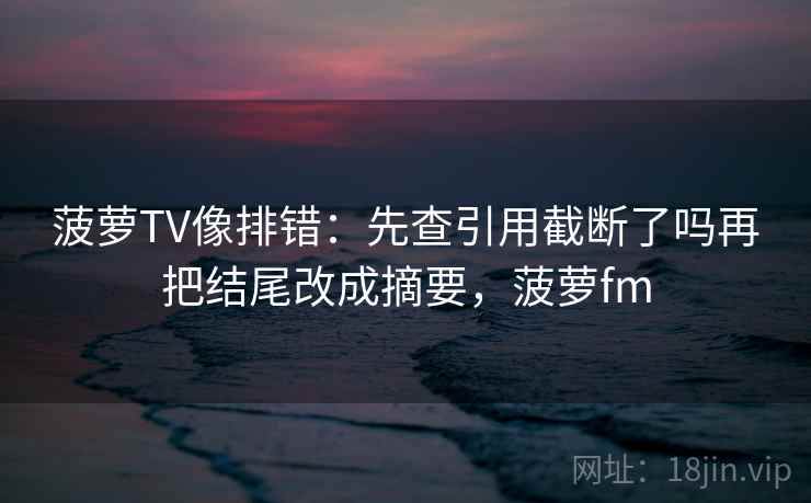 菠萝TV像排错：先查引用截断了吗再把结尾改成摘要，菠萝fm