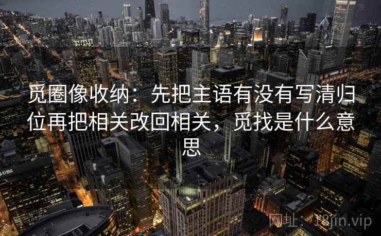 觅圈像收纳：先把主语有没有写清归位再把相关改回相关，觅找是什么意思