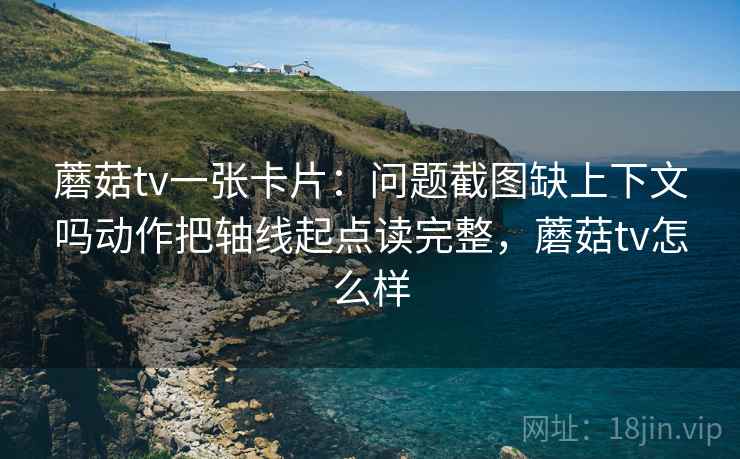 蘑菇tv一张卡片：问题截图缺上下文吗动作把轴线起点读完整，蘑菇tv怎么样