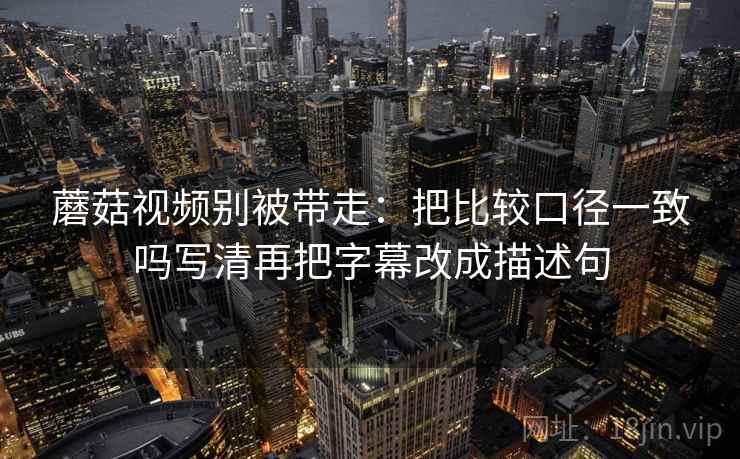 蘑菇视频别被带走：把比较口径一致吗写清再把字幕改成描述句