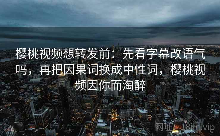 樱桃视频想转发前：先看字幕改语气吗，再把因果词换成中性词，樱桃视频因你而淘醉