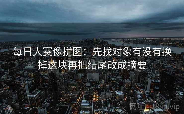 每日大赛像拼图：先找对象有没有换掉这块再把结尾改成摘要