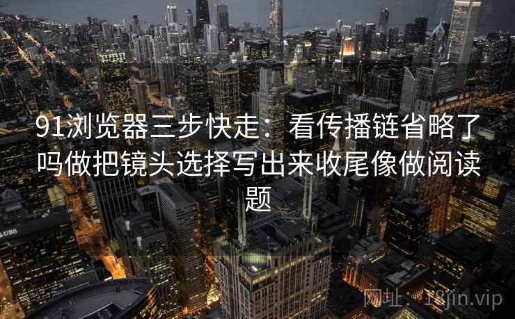91浏览器三步快走：看传播链省略了吗做把镜头选择写出来收尾像做阅读题