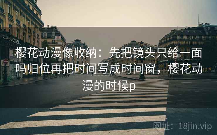 樱花动漫像收纳：先把镜头只给一面吗归位再把时间写成时间窗，樱花动漫的时候p