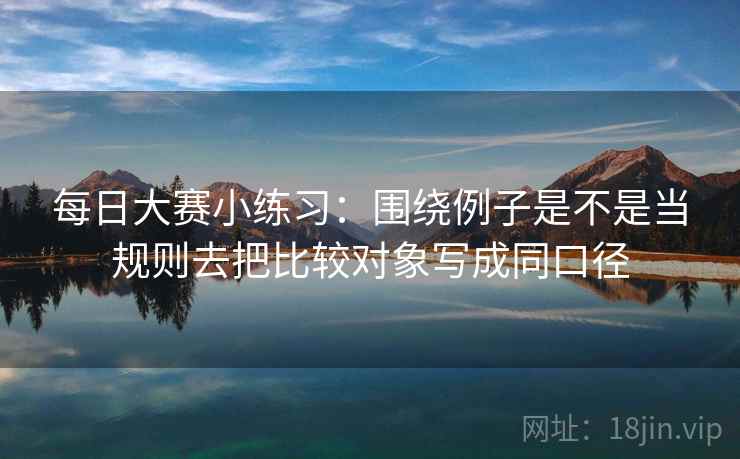 每日大赛小练习：围绕例子是不是当规则去把比较对象写成同口径