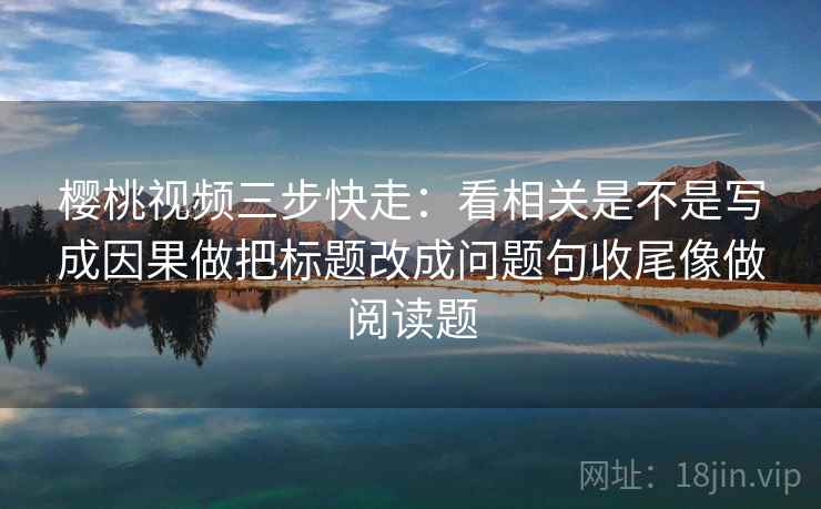 樱桃视频三步快走：看相关是不是写成因果做把标题改成问题句收尾像做阅读题