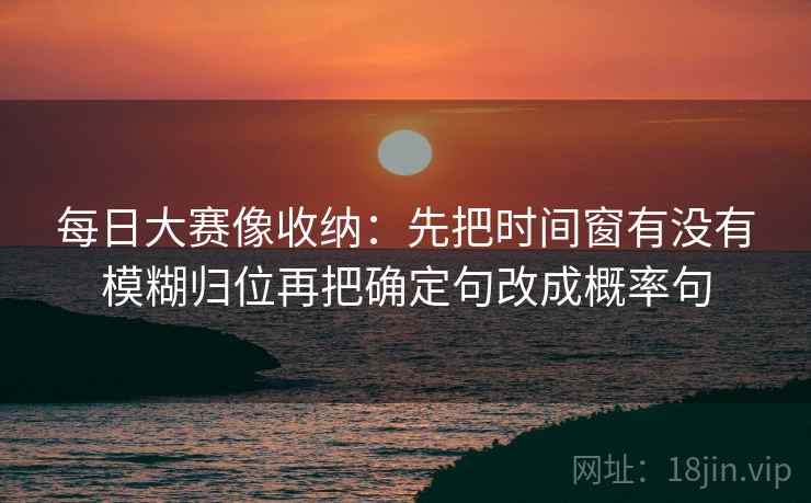 每日大赛像收纳：先把时间窗有没有模糊归位再把确定句改成概率句