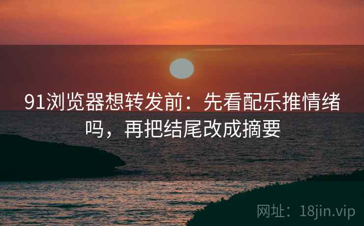 91浏览器想转发前：先看配乐推情绪吗，再把结尾改成摘要