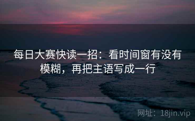 每日大赛快读一招：看时间窗有没有模糊，再把主语写成一行